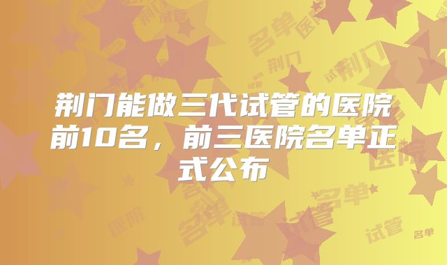 荆门能做三代试管的医院前10名，前三医院名单正式公布