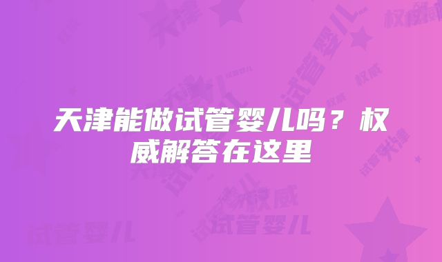 天津能做试管婴儿吗？权威解答在这里