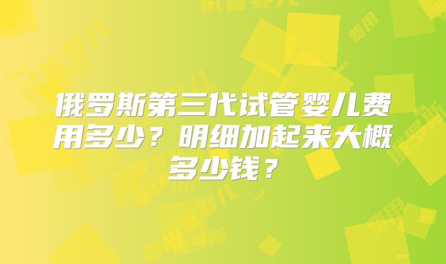 俄罗斯第三代试管婴儿费用多少？明细加起来大概多少钱？