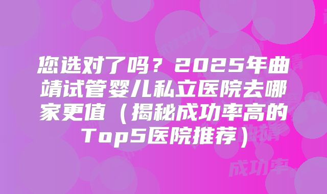 您选对了吗？2025年曲靖试管婴儿私立医院去哪家更值（揭秘成功率高的Top5医院推荐）
