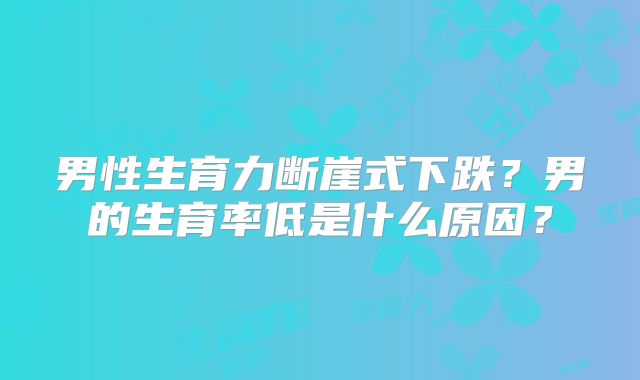 男性生育力断崖式下跌?男的生育率低是什么原因?