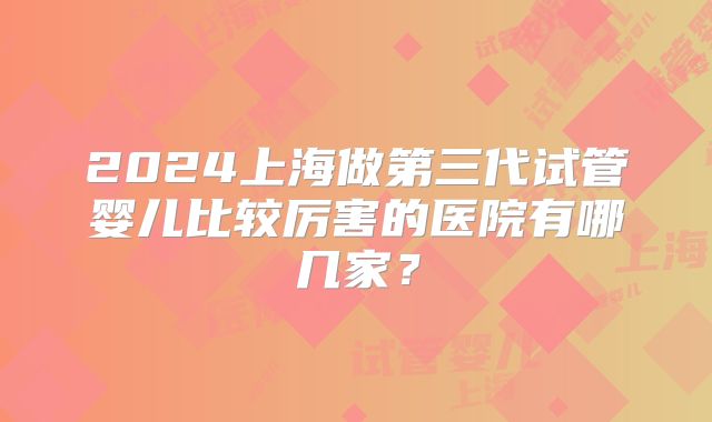 2024上海做第三代试管婴儿比较厉害的医院有哪几家？
