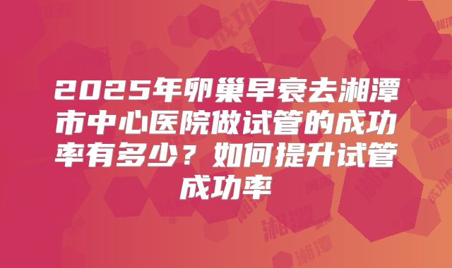 2025年卵巢早衰去湘潭市中心医院做试管的成功率有多少?如何提升试管成功率