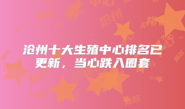 沧州十大生殖中心排名已更新，当心跌入圈套