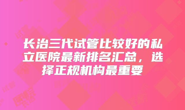 长治三代试管比较好的私立医院最新排名汇总，选择正规机构最重要
