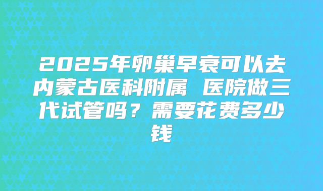 2025年卵巢早衰可以去内蒙古医科附属 医院做三代试管吗？需要花费多少钱