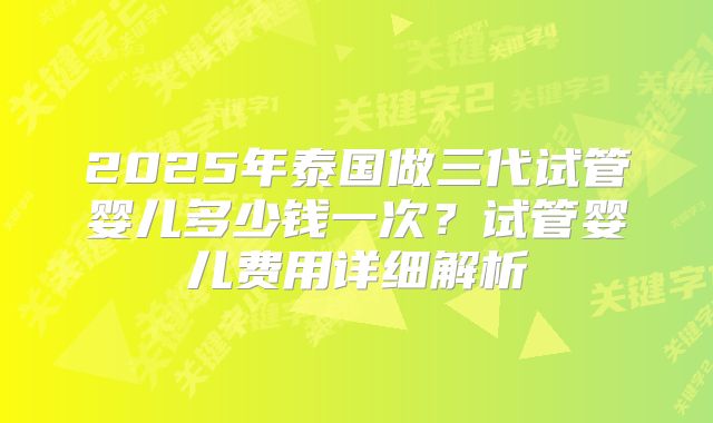 2025年泰国做三代试管婴儿多少钱一次？试管婴儿费用详细解析