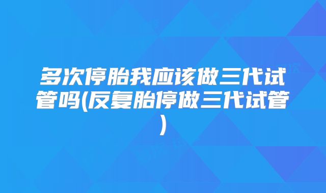 多次停胎我应该做三代试管吗(反复胎停做三代试管)