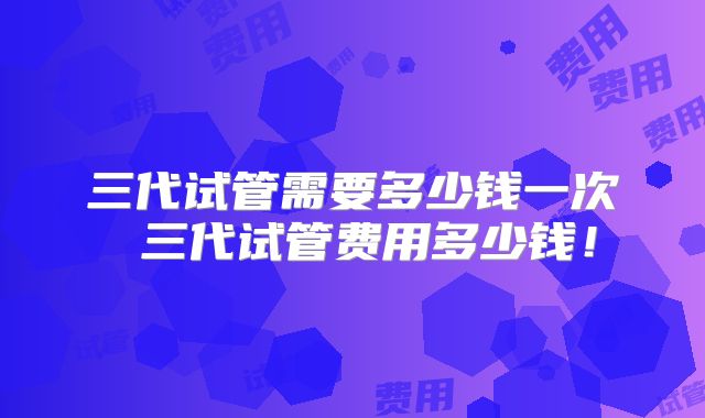 三代试管需要多少钱一次 三代试管费用多少钱！