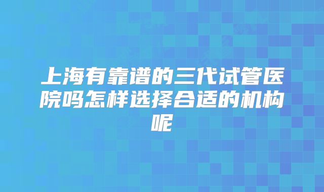 上海有靠谱的三代试管医院吗怎样选择合适的机构呢