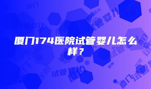 厦门174医院试管婴儿怎么样?