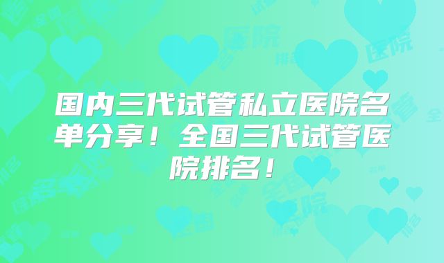 国内三代试管私立医院名单分享！全国三代试管医院排名！