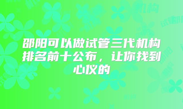 邵阳可以做试管三代机构排名前十公布，让你找到心仪的