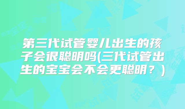 第三代试管婴儿出生的孩子会很聪明吗(三代试管出生的宝宝会不会更聪明？)
