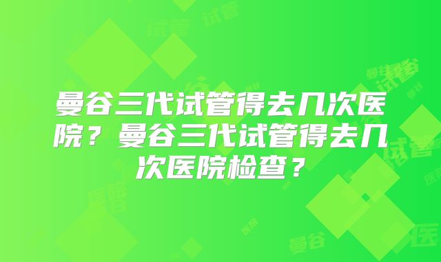 曼谷三代试管得去几次医院?曼谷三代试管得去几次医院检查?