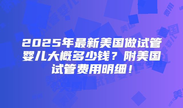 2025年最新美国做试管婴儿大概多少钱？附美国试管费用明细！