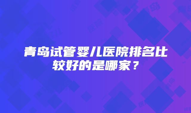 青岛试管婴儿医院排名比较好的是哪家?