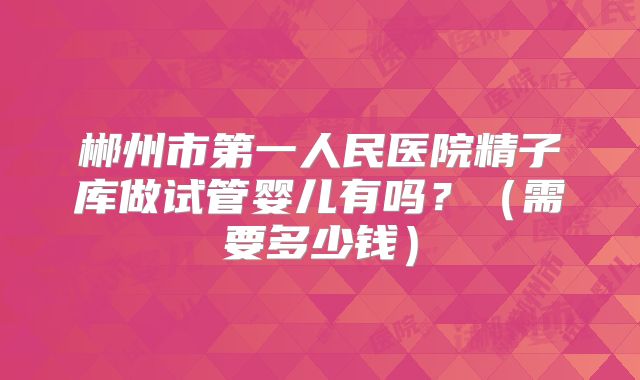 郴州市第一人民医院精子库做试管婴儿有吗？（需要多少钱）