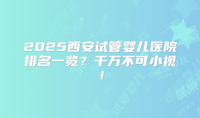 2025西安试管婴儿医院排名一览？千万不可小视！