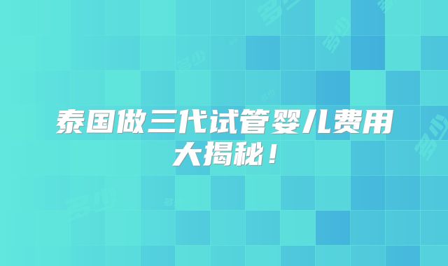 泰国做三代试管婴儿费用大揭秘!