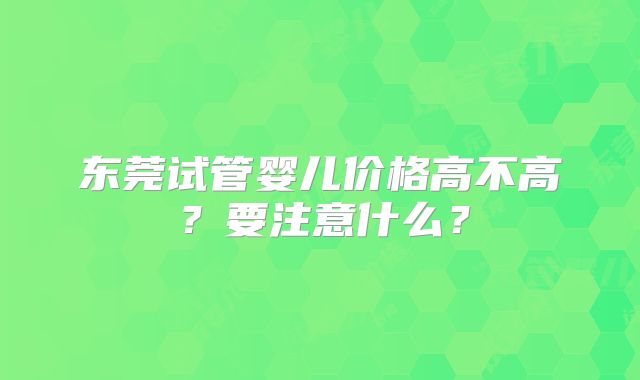东莞试管婴儿价格高不高?要注意什么?