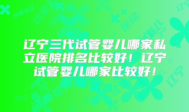 辽宁三代试管婴儿哪家私立医院排名比较好！辽宁试管婴儿哪家比较好！