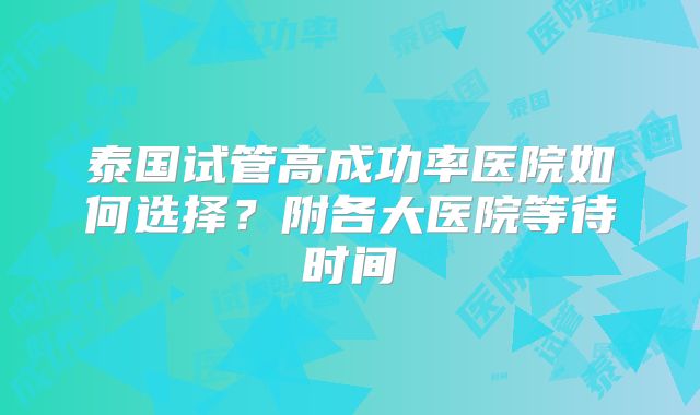 泰国试管高成功率医院如何选择?附各大医院等待时间