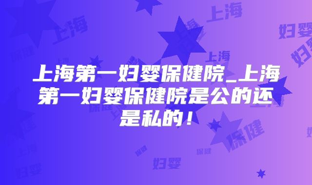上海第一妇婴保健院_上海第一妇婴保健院是公的还是私的！