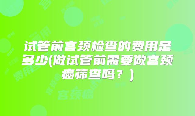 试管前宫颈检查的费用是多少(做试管前需要做宫颈癌筛查吗？)