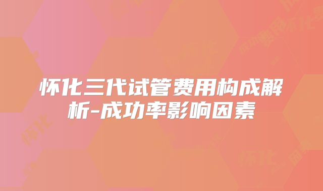 怀化三代试管费用构成解析-成功率影响因素