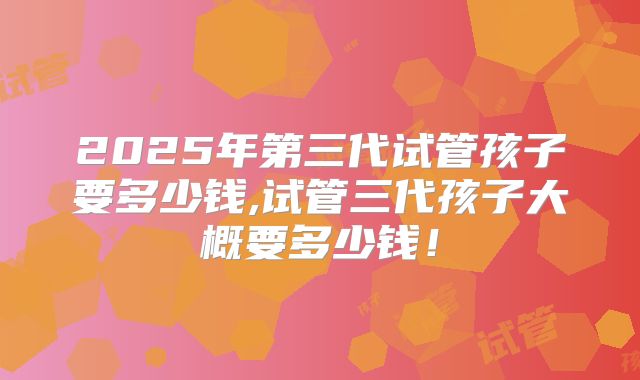 2025年第三代试管孩子要多少钱,试管三代孩子大概要多少钱！