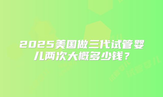 2025美国做三代试管婴儿两次大概多少钱？