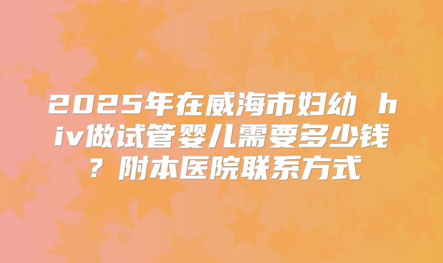 2025年在威海市妇幼 hiv做试管婴儿需要多少钱?附本医院联系方式
