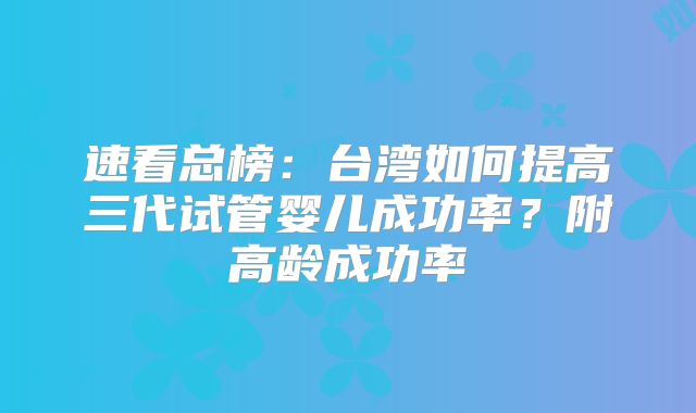 速看总榜：台湾如何提高三代试管婴儿成功率？附高龄成功率