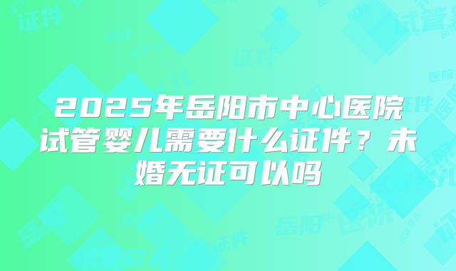 2025年岳阳市中心医院试管婴儿需要什么证件？未婚无证可以吗