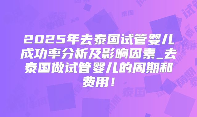 2025年去泰国试管婴儿成功率分析及影响因素_去泰国做试管婴儿的周期和费用！