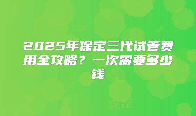 2025年保定三代试管费用全攻略?一次需要多少钱