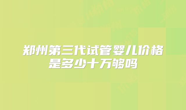 郑州第三代试管婴儿价格是多少十万够吗