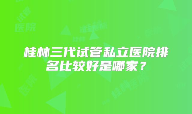 桂林三代试管私立医院排名比较好是哪家？