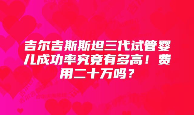 吉尔吉斯斯坦三代试管婴儿成功率究竟有多高！费用二十万吗？