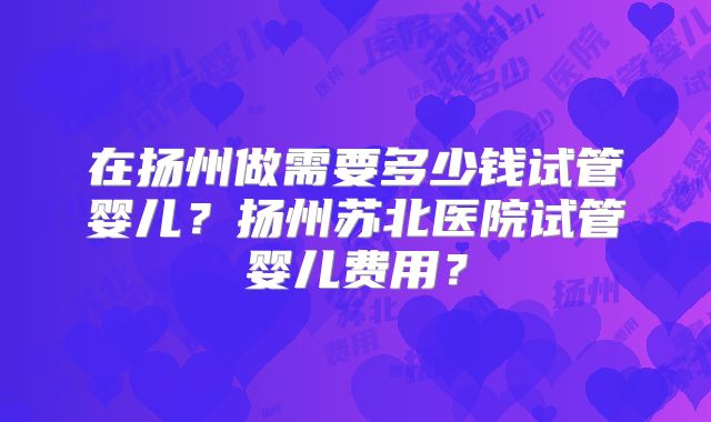 在扬州做需要多少钱试管婴儿？扬州苏北医院试管婴儿费用？