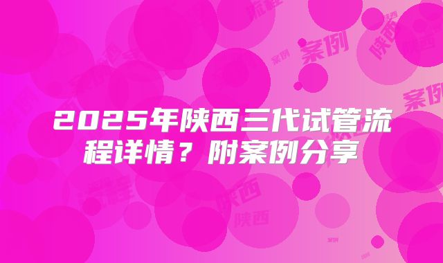 2025年陕西三代试管流程详情？附案例分享