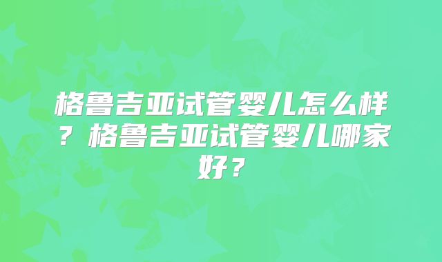 格鲁吉亚试管婴儿怎么样？格鲁吉亚试管婴儿哪家好？