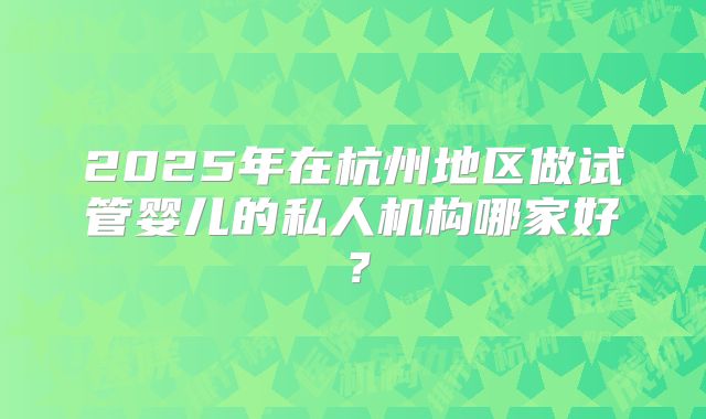 2025年在杭州地区做试管婴儿的私人机构哪家好？