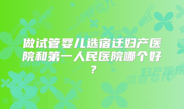 做试管婴儿选宿迁妇产医院和第一人民医院哪个好？