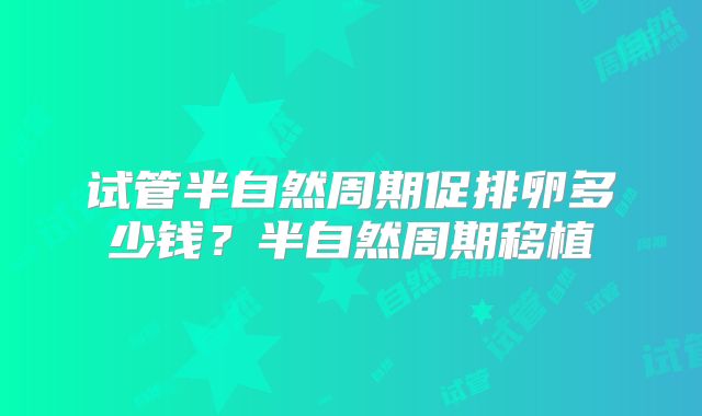 试管半自然周期促排卵多少钱?半自然周期移植
