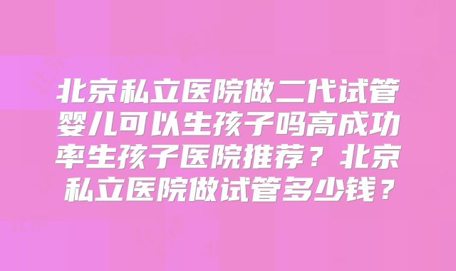 北京私立医院做二代试管婴儿可以生孩子吗高成功率生孩子医院推荐？北京私立医院做试管多少钱？