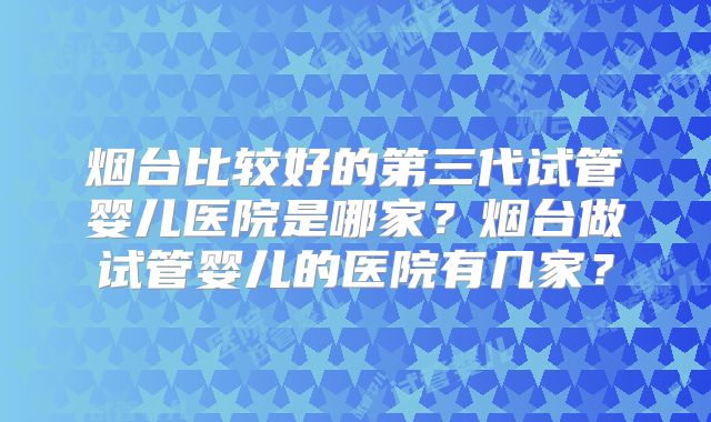 烟台比较好的第三代试管婴儿医院是哪家？烟台做试管婴儿的医院有几家？