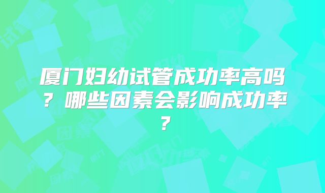 厦门妇幼试管成功率高吗？哪些因素会影响成功率？