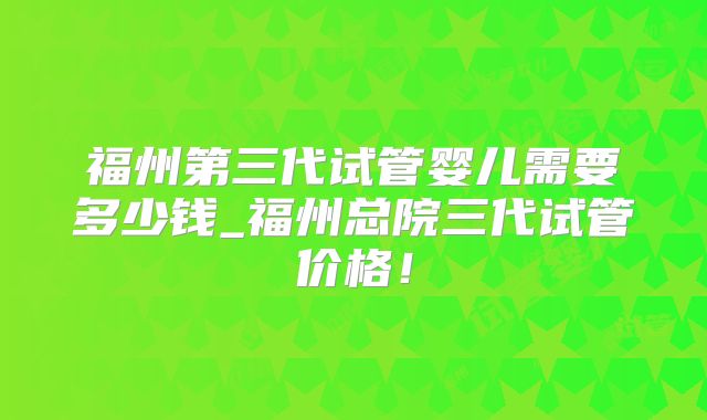 福州第三代试管婴儿需要多少钱_福州总院三代试管价格！